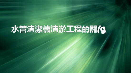 水管清潔機清淤工程的關(guān)鍵技術(shù)揭秘？如何確保施工安全與效果提升！